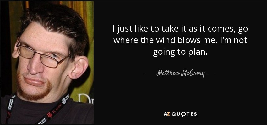 I just like to take it as it comes, go where the wind blows me. I'm not going to plan. - Matthew McGrory