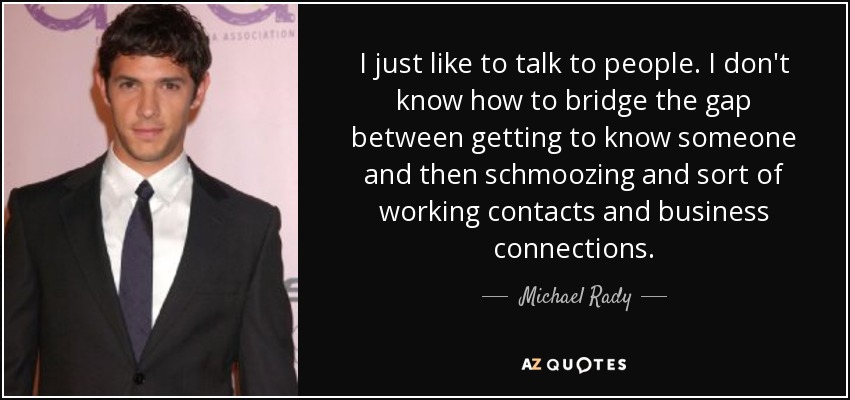 I just like to talk to people. I don't know how to bridge the gap between getting to know someone and then schmoozing and sort of working contacts and business connections. - Michael Rady