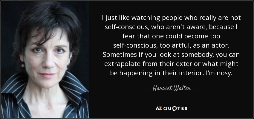 I just like watching people who really are not self-conscious, who aren't aware, because I fear that one could become too self-conscious, too artful, as an actor. Sometimes if you look at somebody, you can extrapolate from their exterior what might be happening in their interior. I'm nosy. - Harriet Walter