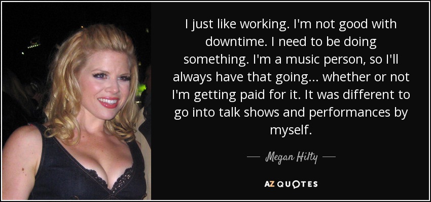 I just like working. I'm not good with downtime. I need to be doing something. I'm a music person, so I'll always have that going ... whether or not I'm getting paid for it . It was different to go into talk shows and performances by myself. - Megan Hilty