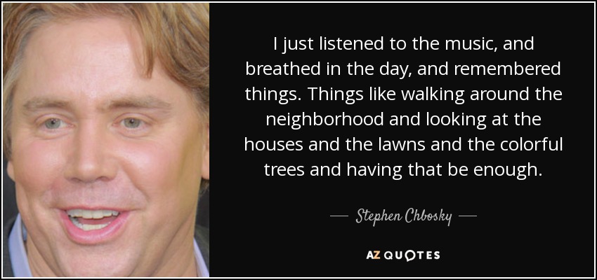 I just listened to the music, and breathed in the day, and remembered things. Things like walking around the neighborhood and looking at the houses and the lawns and the colorful trees and having that be enough. - Stephen Chbosky