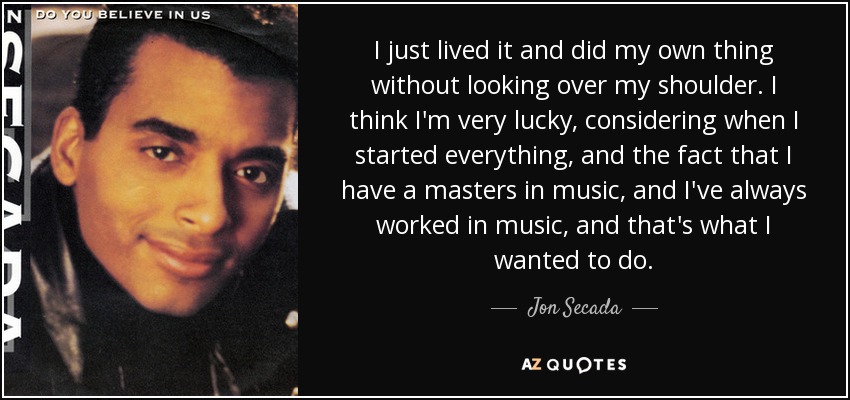 I just lived it and did my own thing without looking over my shoulder. I think I'm very lucky, considering when I started everything, and the fact that I have a masters in music, and I've always worked in music, and that's what I wanted to do. - Jon Secada