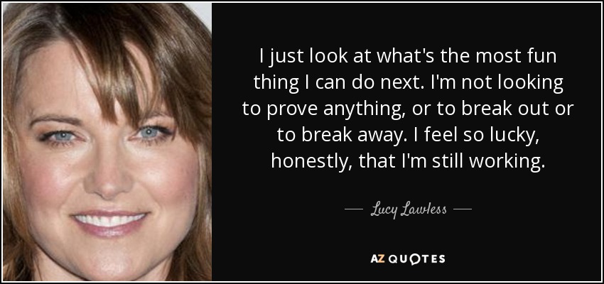I just look at what's the most fun thing I can do next. I'm not looking to prove anything, or to break out or to break away. I feel so lucky, honestly, that I'm still working. - Lucy Lawless