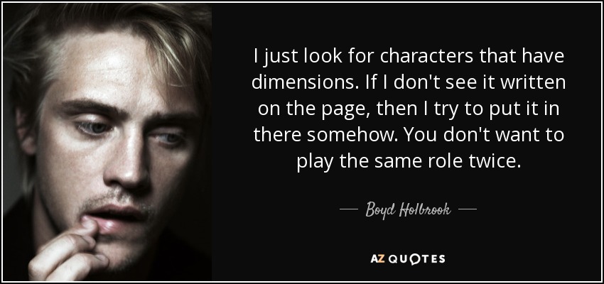 I just look for characters that have dimensions. If I don't see it written on the page, then I try to put it in there somehow. You don't want to play the same role twice. - Boyd Holbrook