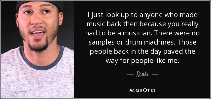 I just look up to anyone who made music back then because you really had to be a musician. There were no samples or drum machines. Those people back in the day paved the way for people like me. - Rahki