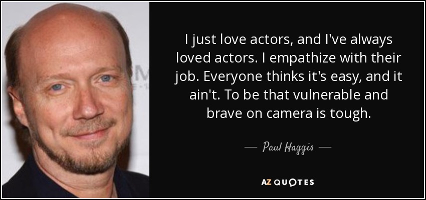 I just love actors, and I've always loved actors. I empathize with their job. Everyone thinks it's easy, and it ain't. To be that vulnerable and brave on camera is tough. - Paul Haggis