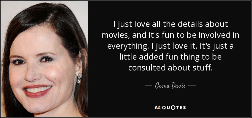I just love all the details about movies, and it's fun to be involved in everything. I just love it. It's just a little added fun thing to be consulted about stuff. - Geena Davis