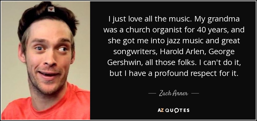 I just love all the music. My grandma was a church organist for 40 years, and she got me into jazz music and great songwriters, Harold Arlen, George Gershwin, all those folks. I can't do it, but I have a profound respect for it. - Zach Anner