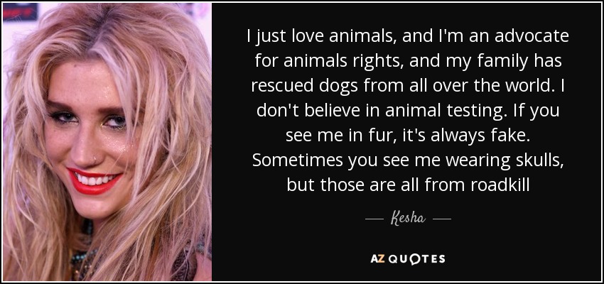 I just love animals, and I'm an advocate for animals rights, and my family has rescued dogs from all over the world. I don't believe in animal testing. If you see me in fur, it's always fake. Sometimes you see me wearing skulls, but those are all from roadkill - Kesha