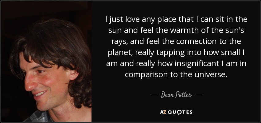 I just love any place that I can sit in the sun and feel the warmth of the sun's rays, and feel the connection to the planet, really tapping into how small I am and really how insignificant I am in comparison to the universe. - Dean Potter