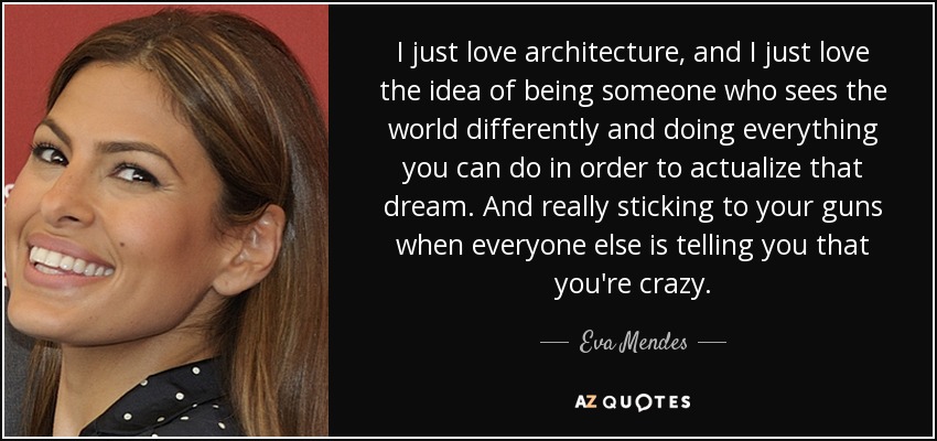 I just love architecture, and I just love the idea of being someone who sees the world differently and doing everything you can do in order to actualize that dream. And really sticking to your guns when everyone else is telling you that you're crazy. - Eva Mendes