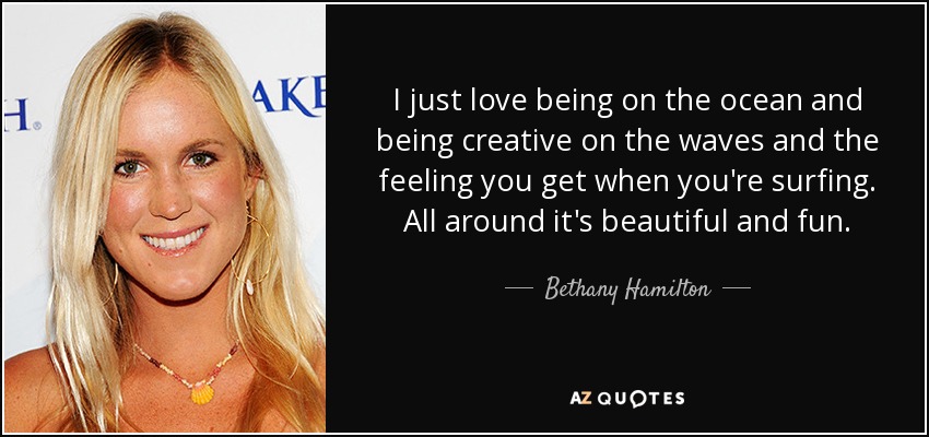 I just love being on the ocean and being creative on the waves and the feeling you get when you're surfing. All around it's beautiful and fun. - Bethany Hamilton