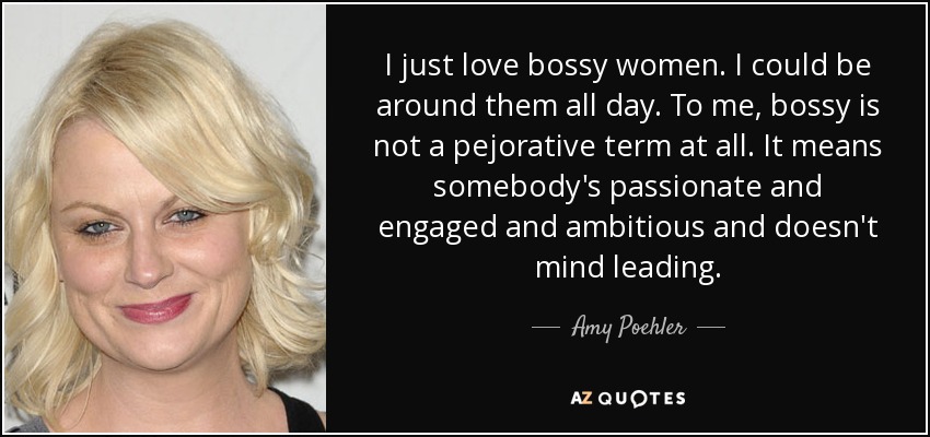 I just love bossy women. I could be around them all day. To me, bossy is not a pejorative term at all. It means somebody's passionate and engaged and ambitious and doesn't mind leading. - Amy Poehler