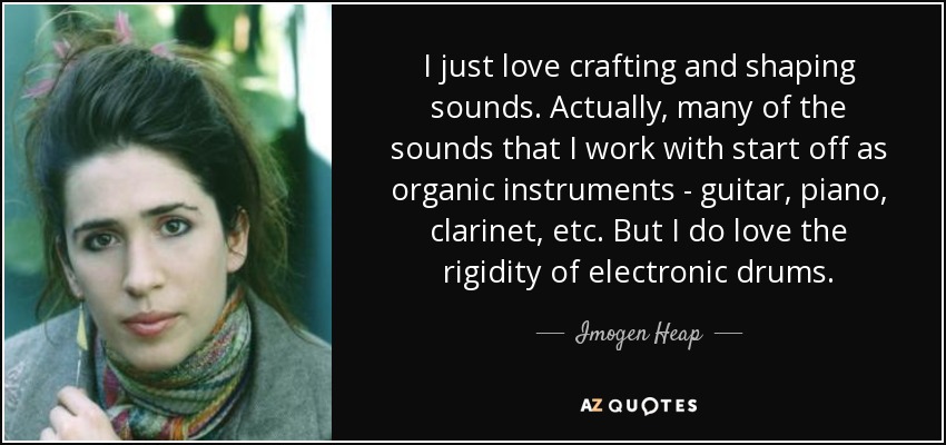 I just love crafting and shaping sounds. Actually, many of the sounds that I work with start off as organic instruments - guitar, piano, clarinet, etc. But I do love the rigidity of electronic drums. - Imogen Heap