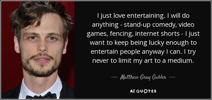 I just love entertaining. I will do anything - stand-up comedy, video games, fencing, internet shorts - I just want to keep being lucky enough to entertain people anyway I can. I try never to limit my art to a medium. - Matthew Gray Gubler