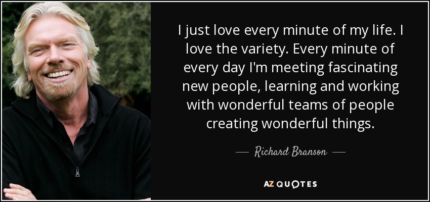 I just love every minute of my life. I love the variety. Every minute of every day I'm meeting fascinating new people, learning and working with wonderful teams of people creating wonderful things. - Richard Branson
