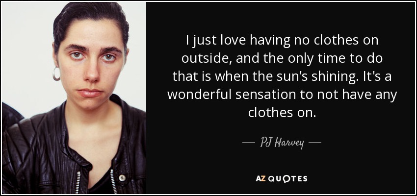 I just love having no clothes on outside, and the only time to do that is when the sun's shining. It's a wonderful sensation to not have any clothes on. - PJ Harvey