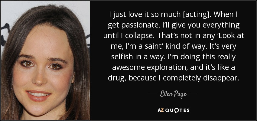 I just love it so much [acting]. When I get passionate, I’ll give you everything until I collapse. That’s not in any ’Look at me, I’m a saint’ kind of way. It’s very selfish in a way. I’m doing this really awesome exploration, and it’s like a drug, because I completely disappear. - Ellen Page