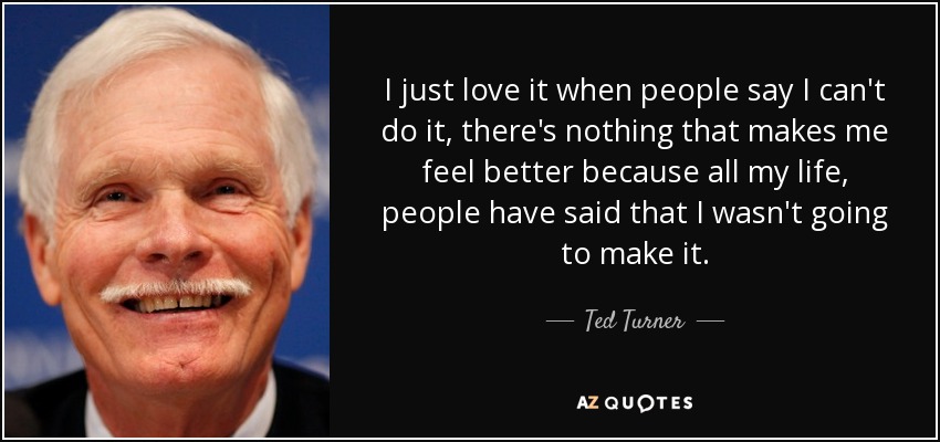 I just love it when people say I can't do it, there's nothing that makes me feel better because all my life, people have said that I wasn't going to make it. - Ted Turner