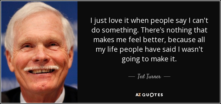 I just love it when people say I can't do something. There's nothing that makes me feel better, because all my life people have said I wasn't going to make it. - Ted Turner