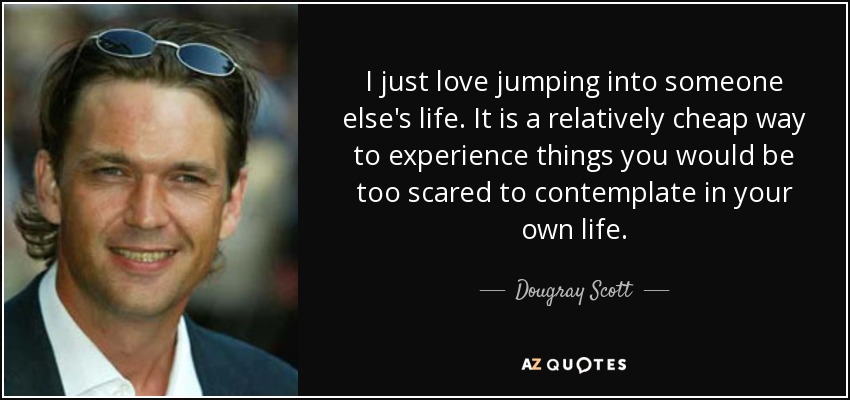 I just love jumping into someone else's life. It is a relatively cheap way to experience things you would be too scared to contemplate in your own life. - Dougray Scott