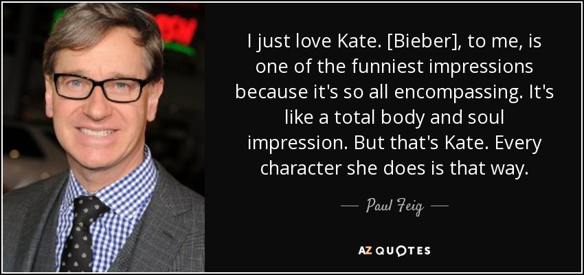 I just love Kate. [Bieber], to me, is one of the funniest impressions because it's so all encompassing. It's like a total body and soul impression. But that's Kate. Every character she does is that way. - Paul Feig