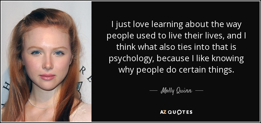 I just love learning about the way people used to live their lives, and I think what also ties into that is psychology, because I like knowing why people do certain things. - Molly Quinn