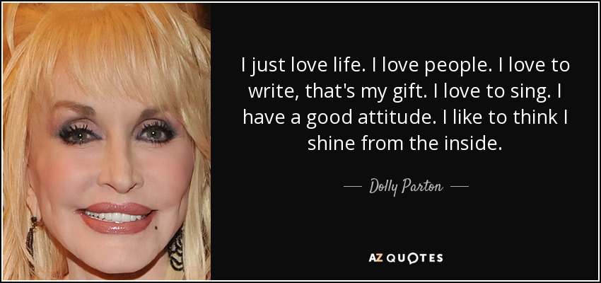 I just love life. I love people. I love to write, that's my gift. I love to sing. I have a good attitude. I like to think I shine from the inside. - Dolly Parton