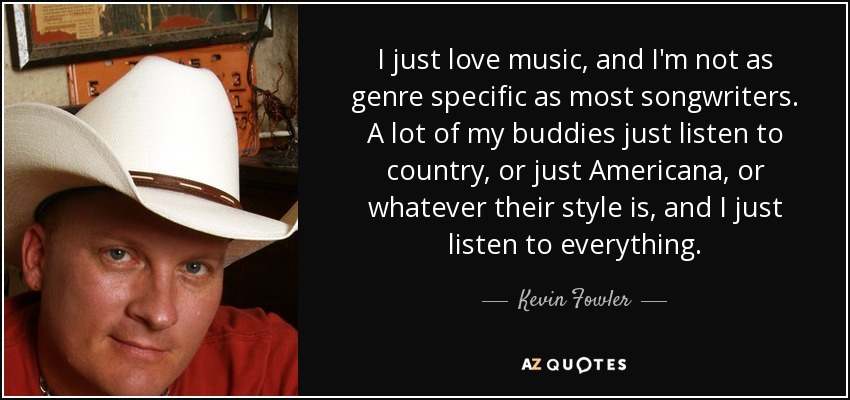I just love music, and I'm not as genre specific as most songwriters. A lot of my buddies just listen to country, or just Americana, or whatever their style is, and I just listen to everything. - Kevin Fowler