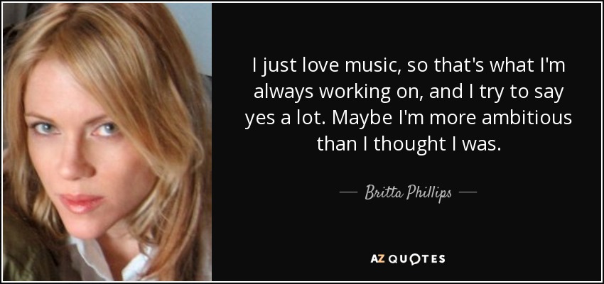 I just love music, so that's what I'm always working on, and I try to say yes a lot. Maybe I'm more ambitious than I thought I was. - Britta Phillips