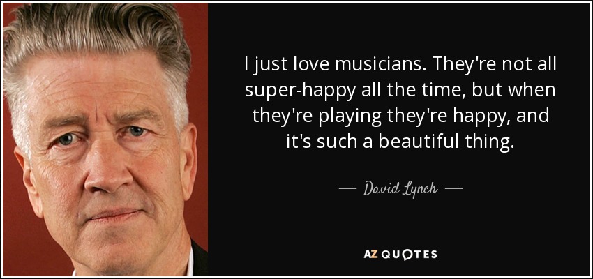 I just love musicians. They're not all super-happy all the time, but when they're playing they're happy, and it's such a beautiful thing. - David Lynch