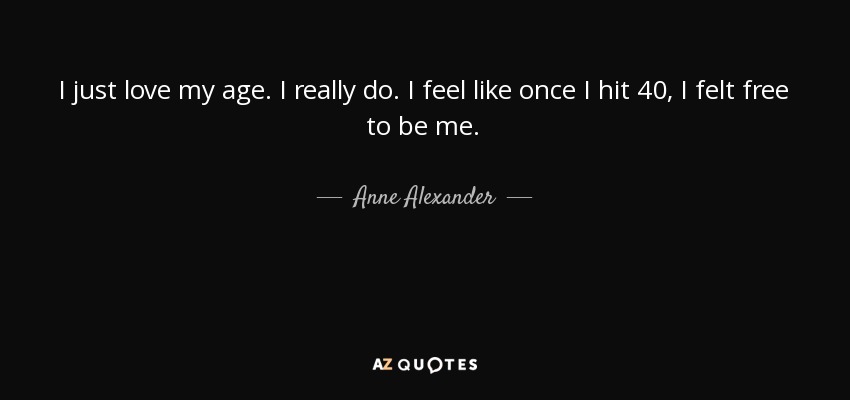 I just love my age. I really do. I feel like once I hit 40, I felt free to be me. - Anne Alexander