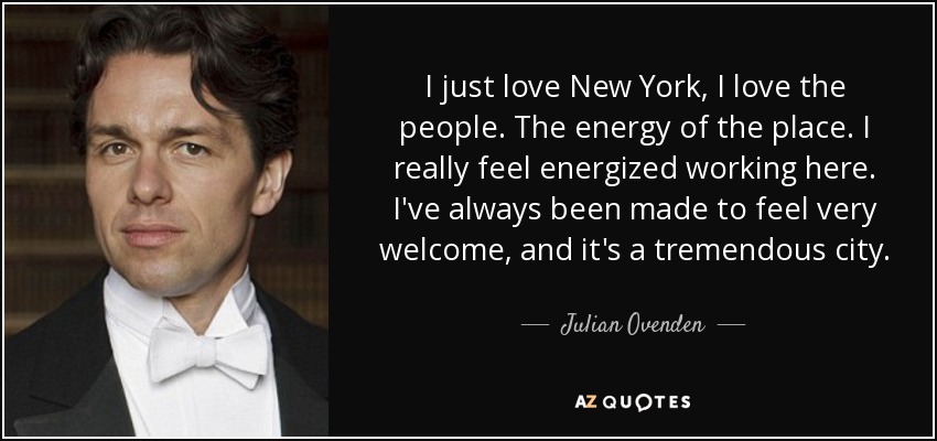 I just love New York, I love the people. The energy of the place. I really feel energized working here. I've always been made to feel very welcome, and it's a tremendous city. - Julian Ovenden