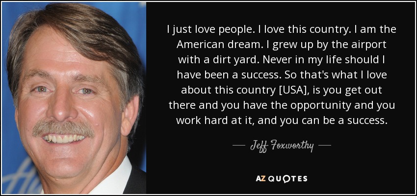 I just love people. I love this country. I am the American dream. I grew up by the airport with a dirt yard. Never in my life should I have been a success. So that's what I love about this country [USA], is you get out there and you have the opportunity and you work hard at it, and you can be a success. - Jeff Foxworthy