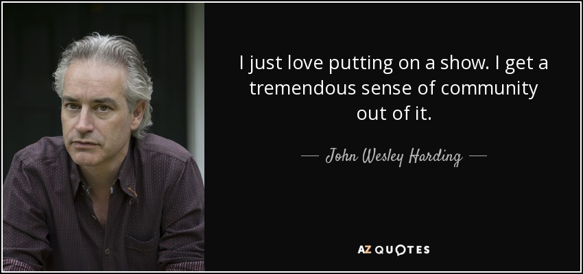 I just love putting on a show. I get a tremendous sense of community out of it. - John Wesley Harding