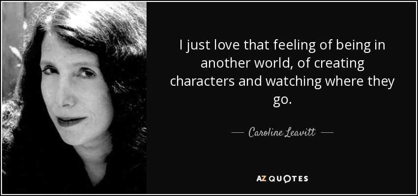 I just love that feeling of being in another world, of creating characters and watching where they go. - Caroline Leavitt