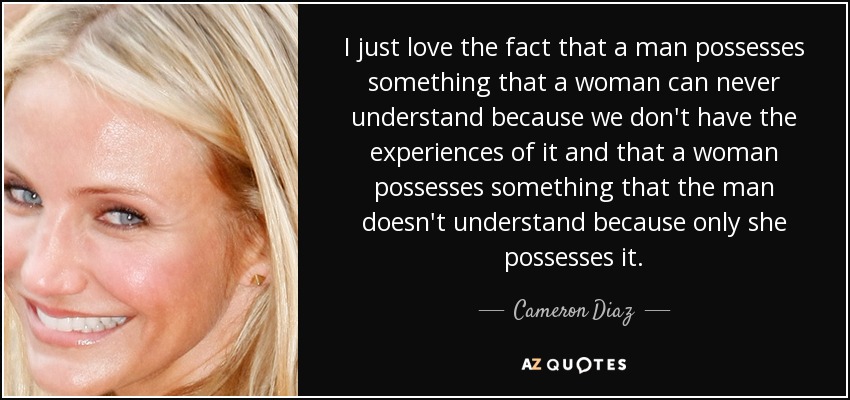 I just love the fact that a man possesses something that a woman can never understand because we don't have the experiences of it and that a woman possesses something that the man doesn't understand because only she possesses it. - Cameron Diaz