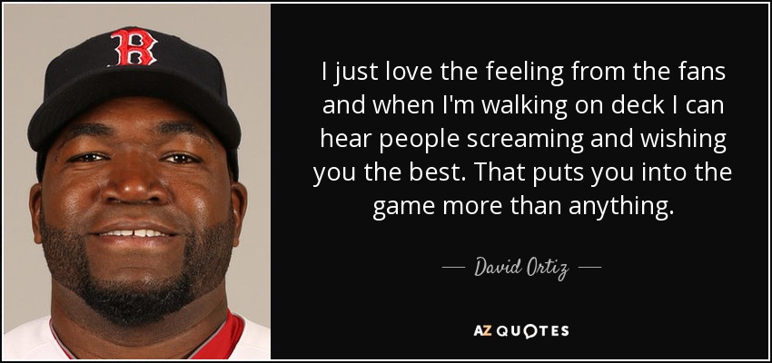 I just love the feeling from the fans and when I'm walking on deck I can hear people screaming and wishing you the best. That puts you into the game more than anything. - David Ortiz