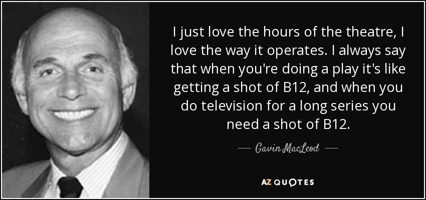 I just love the hours of the theatre, I love the way it operates. I always say that when you're doing a play it's like getting a shot of B12, and when you do television for a long series you need a shot of B12. - Gavin MacLeod