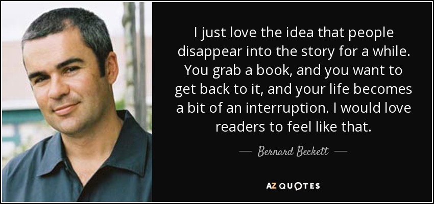 I just love the idea that people disappear into the story for a while. You grab a book, and you want to get back to it, and your life becomes a bit of an interruption. I would love readers to feel like that. - Bernard Beckett