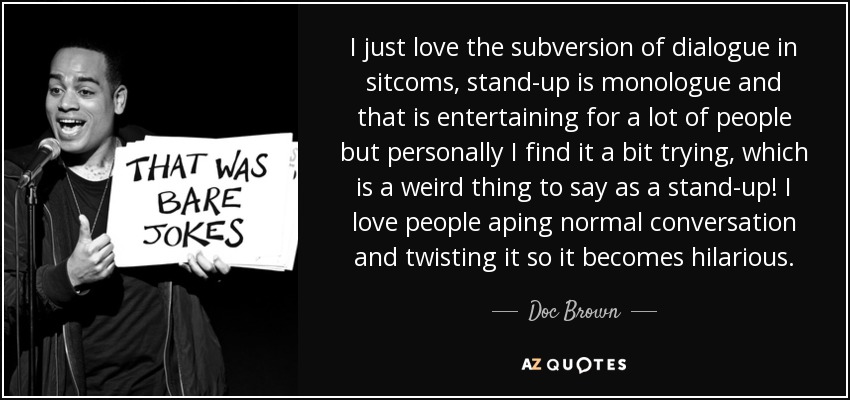 I just love the subversion of dialogue in sitcoms, stand-up is monologue and that is entertaining for a lot of people but personally I find it a bit trying, which is a weird thing to say as a stand-up! I love people aping normal conversation and twisting it so it becomes hilarious. - Doc Brown