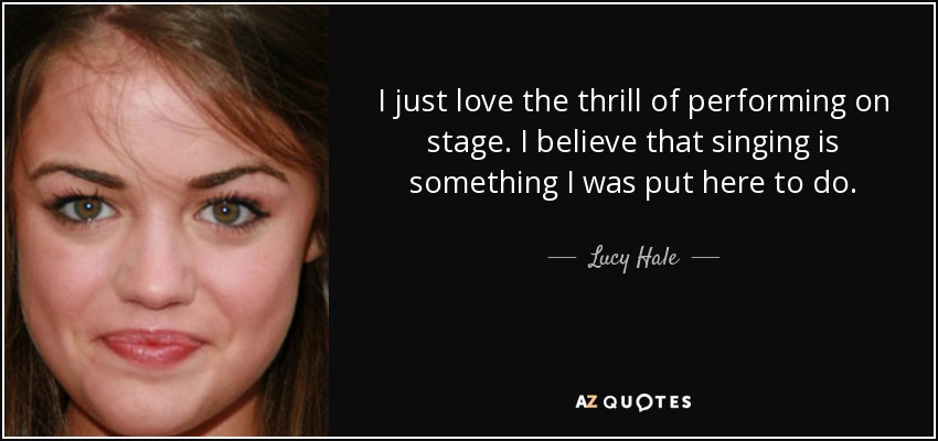 I just love the thrill of performing on stage. I believe that singing is something I was put here to do. - Lucy Hale