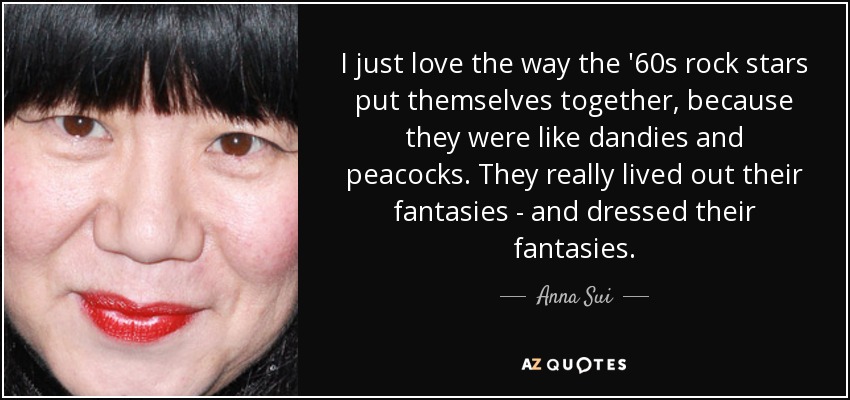 I just love the way the '60s rock stars put themselves together, because they were like dandies and peacocks. They really lived out their fantasies - and dressed their fantasies. - Anna Sui