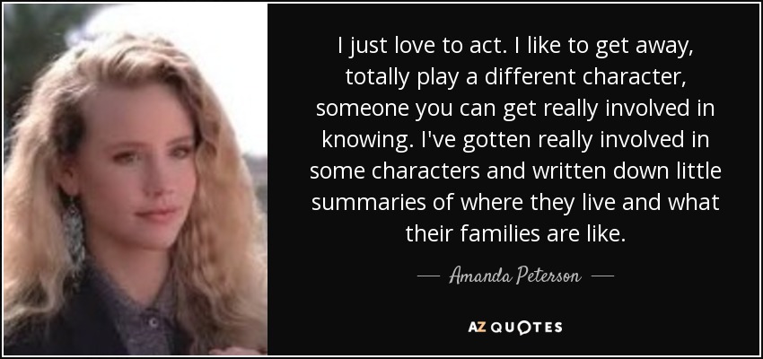 I just love to act. I like to get away, totally play a different character, someone you can get really involved in knowing. I've gotten really involved in some characters and written down little summaries of where they live and what their families are like. - Amanda Peterson