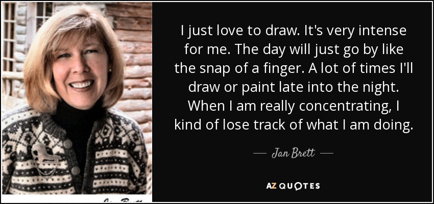 I just love to draw. It's very intense for me. The day will just go by like the snap of a finger. A lot of times I'll draw or paint late into the night. When I am really concentrating, I kind of lose track of what I am doing. - Jan Brett