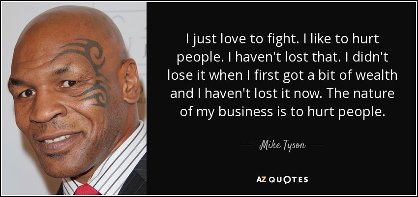 I just love to fight. I like to hurt people. I haven't lost that. I didn't lose it when I first got a bit of wealth and I haven't lost it now. The nature of my business is to hurt people. - Mike Tyson