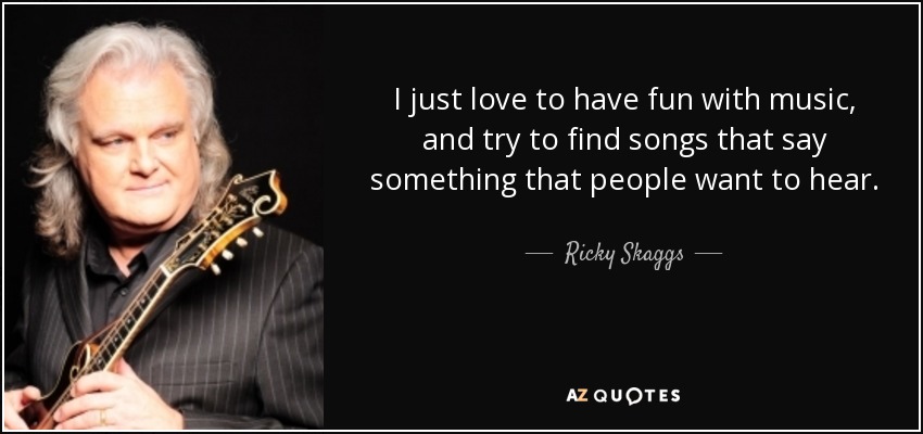 I just love to have fun with music, and try to find songs that say something that people want to hear. - Ricky Skaggs