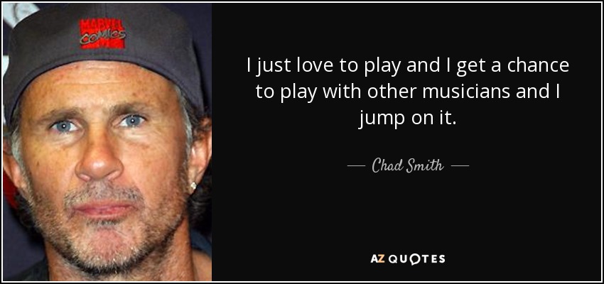 I just love to play and I get a chance to play with other musicians and I jump on it. - Chad Smith