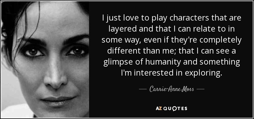 I just love to play characters that are layered and that I can relate to in some way, even if they're completely different than me; that I can see a glimpse of humanity and something I'm interested in exploring. - Carrie-Anne Moss