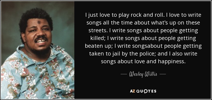 I just love to play rock and roll. I love to write songs all the time about what's up on these streets. I write songs about people getting killed; I write songs about people getting beaten up; I write songsabout people getting taken to jail by the police; and I also write songs about love and happiness. - Wesley Willis